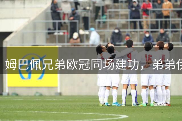 姆巴佩兄弟欧冠同场建功，弟弟伊桑首度参与进球后被罚下